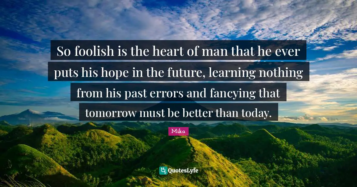 So foolish is the heart of man that he ever puts his hope in the future, learning nothing from his past errors and fancying that tomorrow must be better than today.