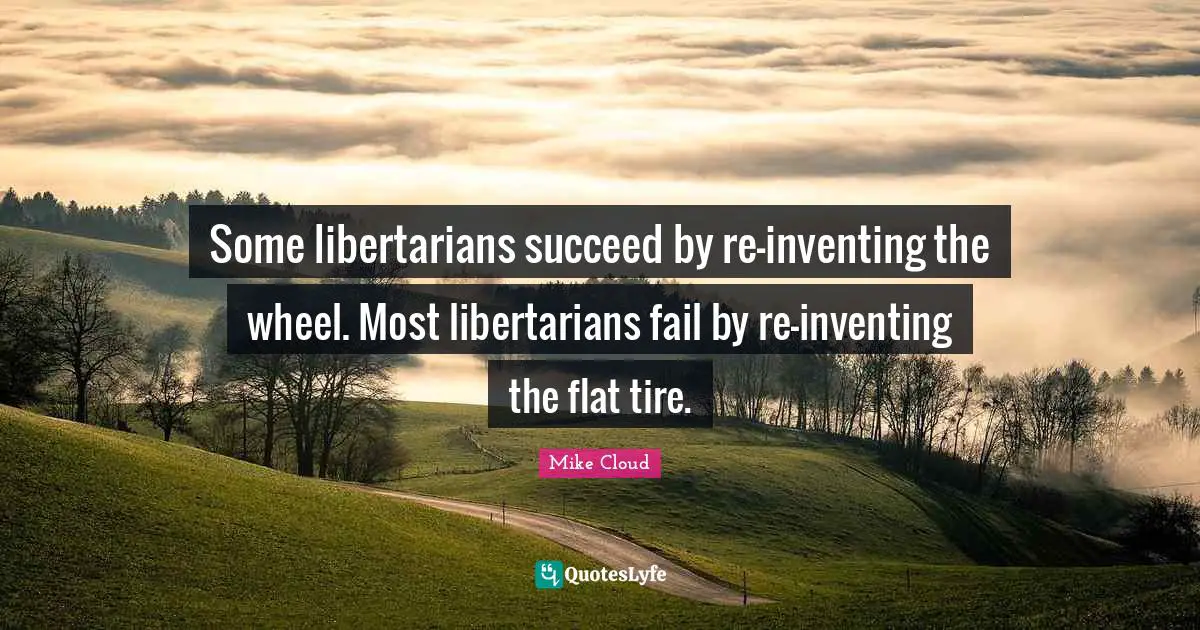 Some libertarians succeed by re-inventing the wheel. Most libertarians fail by re-inventing the flat tire.