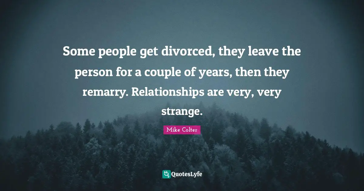 Some people get divorced, they leave the person for a couple of years, then they remarry. Relationships are very, very strange.