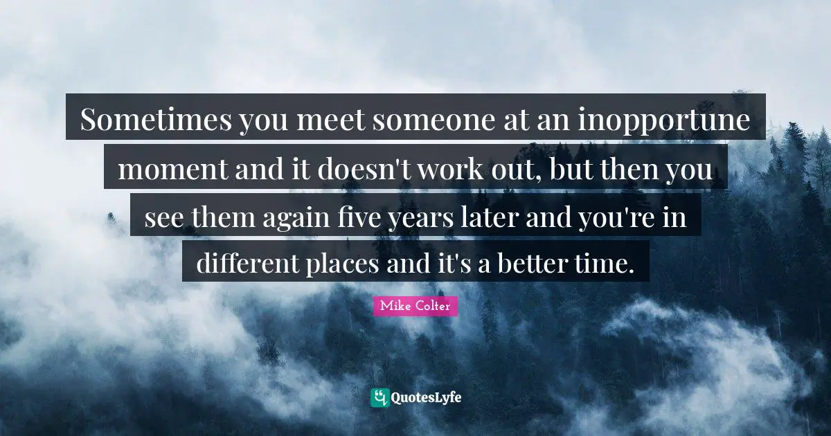 Sometimes you meet someone at an inopportune moment and it doesn't work out, but then you see them again five years later and you're in different places and it's a better time.