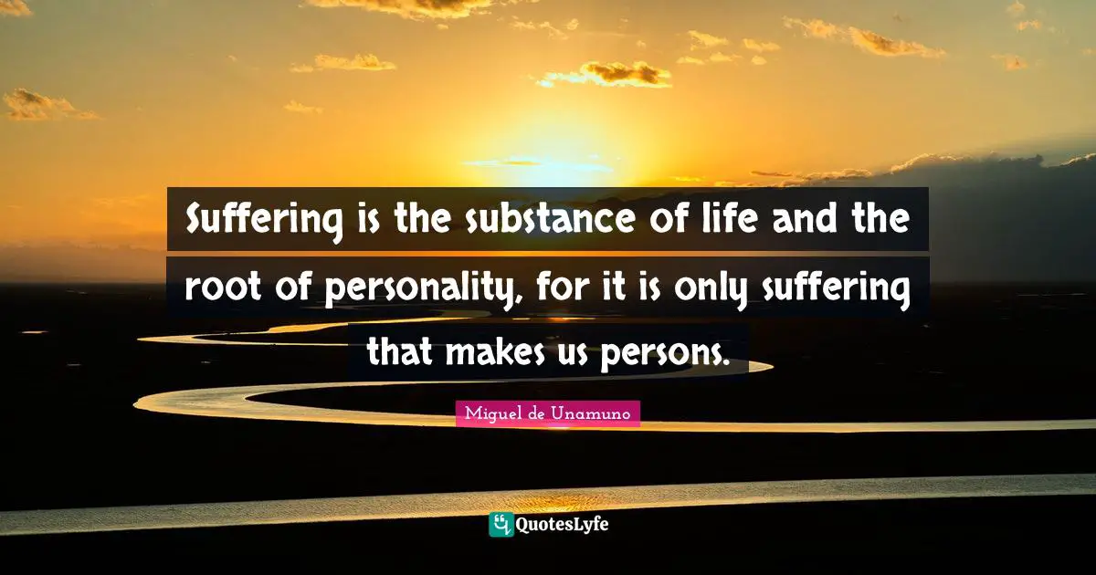 Suffering is the substance of life and the root of personality, for it is only suffering that makes us persons.