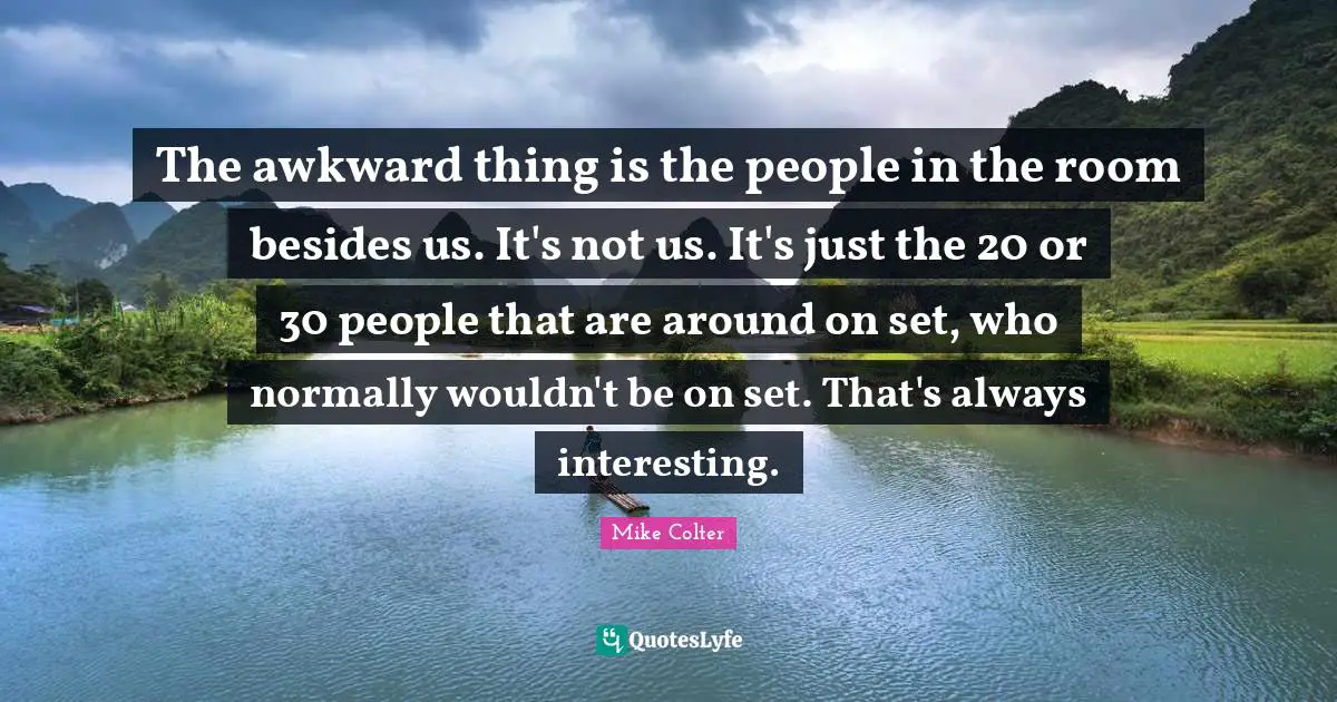 The awkward thing is the people in the room besides us. It's not us. It's just the 20 or 30 people that are around on set, who normally wouldn't be on set. That's always interesting.