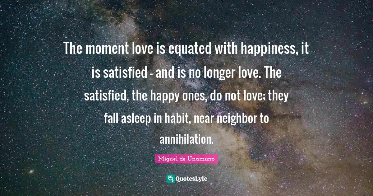 The moment love is equated with happiness, it is satisfied — and is no longer love. The satisfied, the happy ones, do not love; they fall asleep in habit, near neighbor to annihilation.