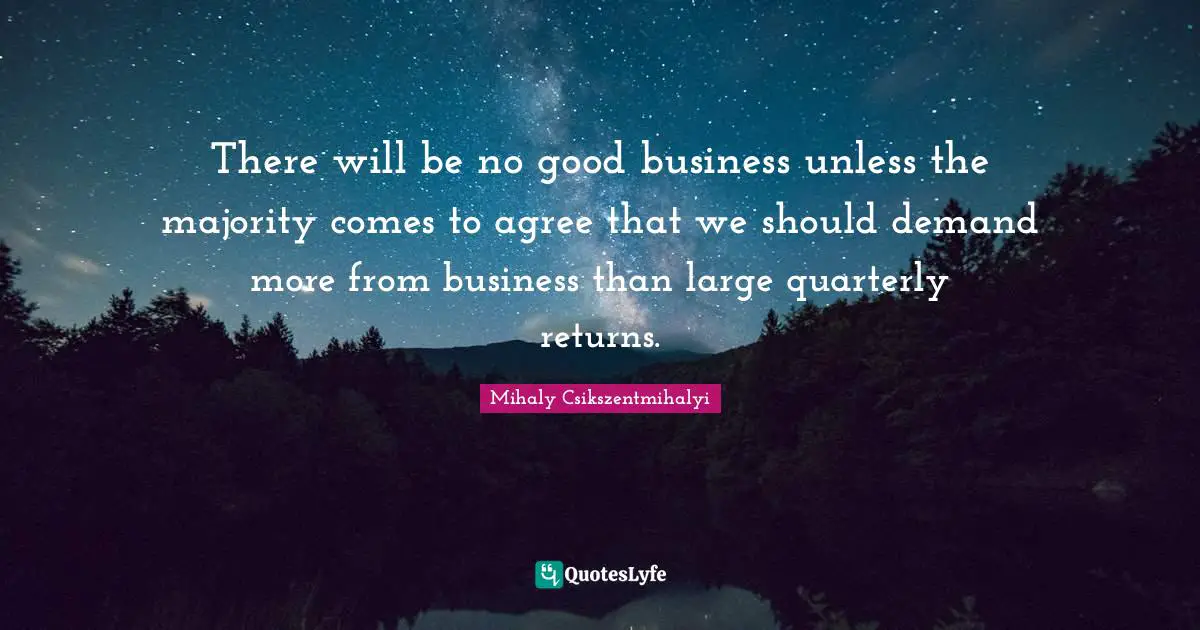 There will be no good business unless the majority comes to agree that we should demand more from business than large quarterly returns.