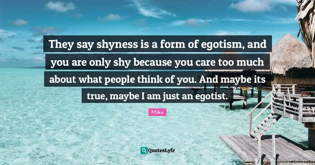 They say shyness is a form of egotism, and you are only shy because you care too much about what people think of you. And maybe its true, maybe I am just an egotist.