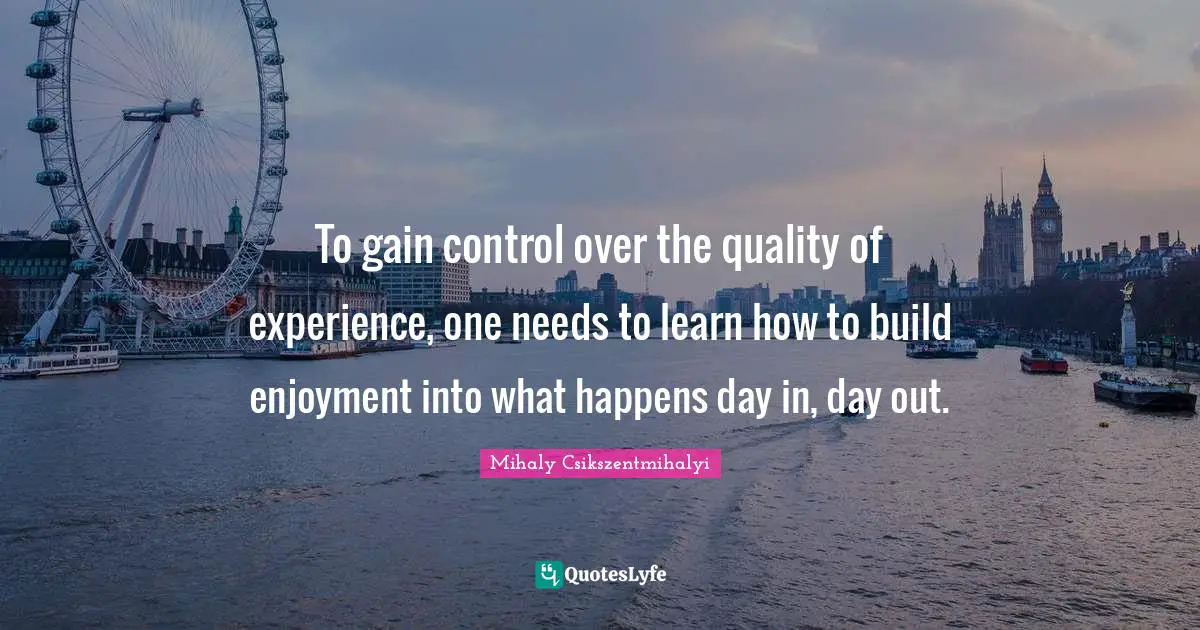To gain control over the quality of experience, one needs to learn how to build enjoyment into what happens day in, day out.