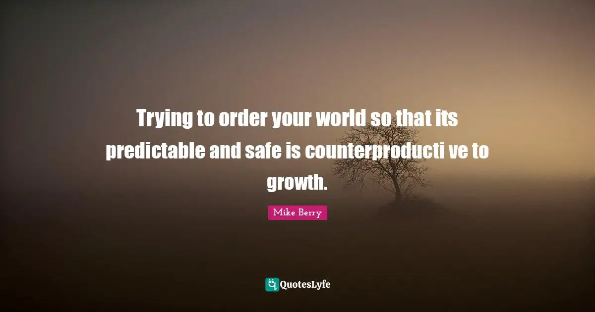 Trying to order your world so that its predictable and safe is counterproducti ve to growth.