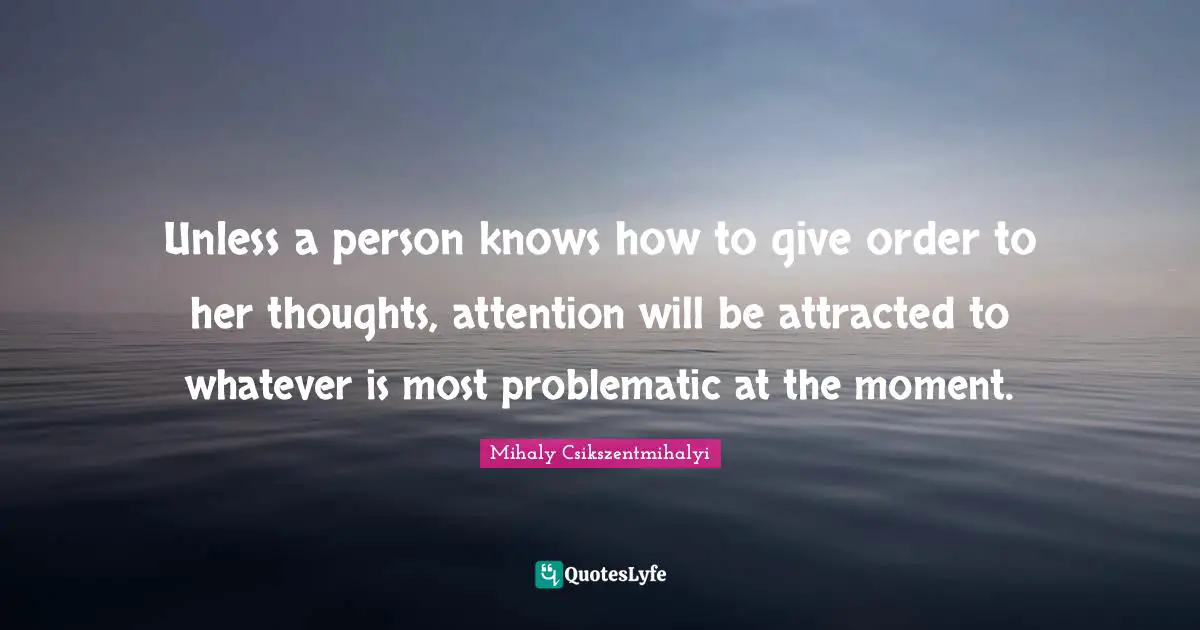 Unless a person knows how to give order to her thoughts, attention will be attracted to whatever is most problematic at the moment.