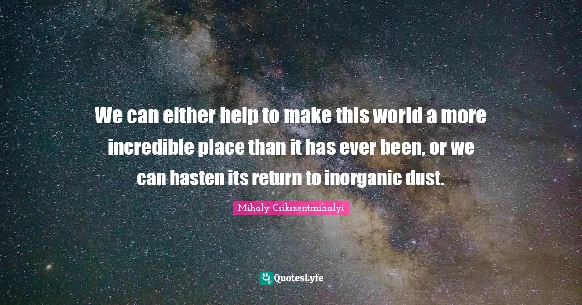 We can either help to make this world a more incredible place than it has ever been, or we can hasten its return to inorganic dust.