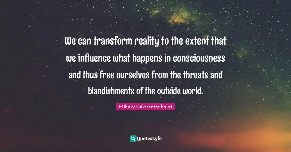 We can transform reality to the extent that we influence what happens in consciousness and thus free ourselves from the threats and blandishments of the outside world.