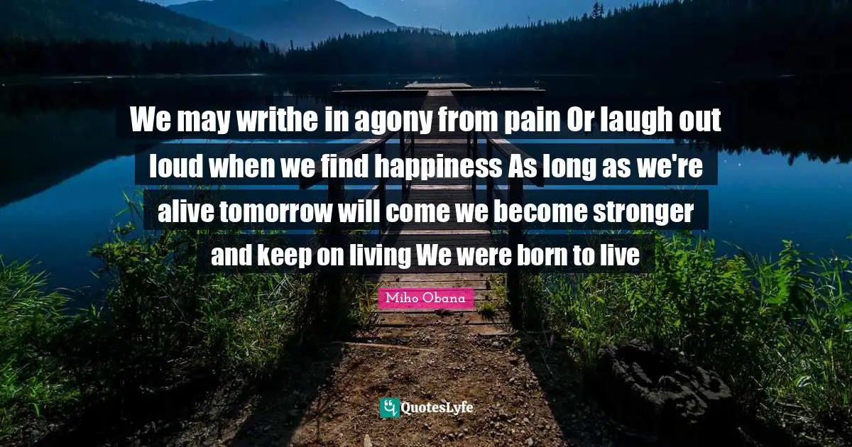 Laugh Out Loud Quotes: "We may writhe in agony from pain Or laugh out loud when we find happiness As long as we're alive tomorrow will come we become stronger and keep on living We were born to live"