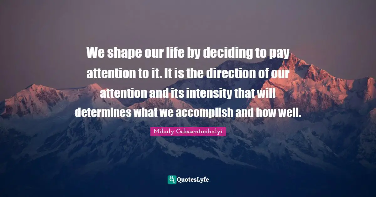 We shape our life by deciding to pay attention to it. It is the direction of our attention and its intensity that will determines what we accomplish and how well.