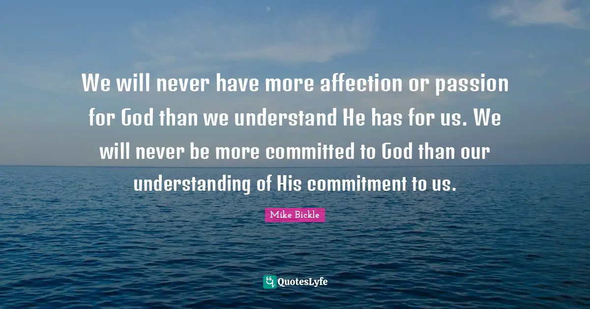 We will never have more affection or passion for God than we understand He has for us. We will never be more committed to God than our understanding of His commitment to us.