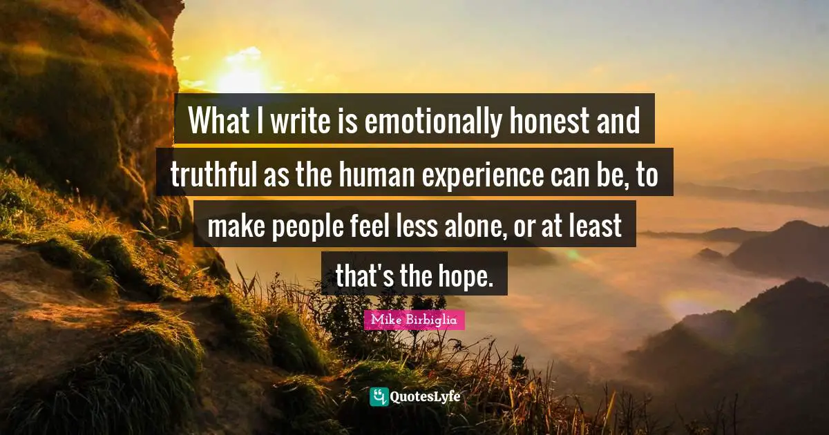 What I write is emotionally honest and truthful as the human experience can be, to make people feel less alone, or at least that's the hope.