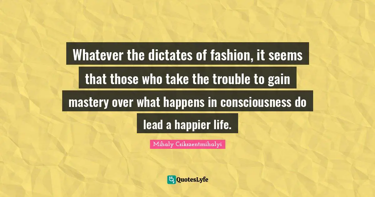 Whatever the dictates of fashion, it seems that those who take the trouble to gain mastery over what happens in consciousness do lead a happier life.
