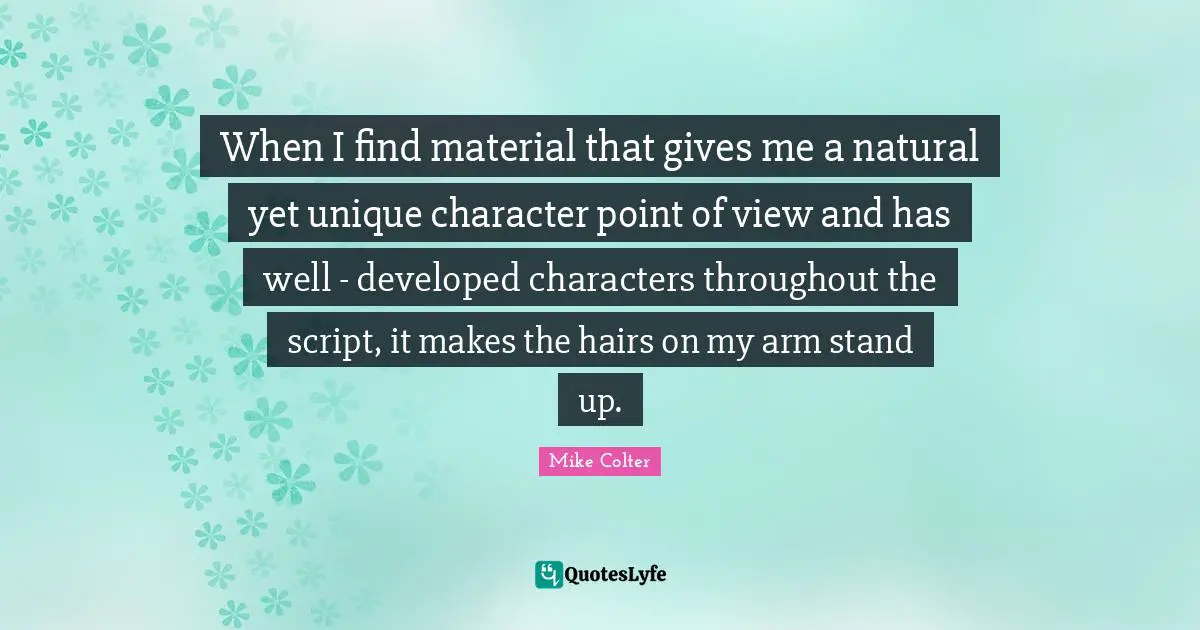 When I find material that gives me a natural yet unique character point of view and has well - developed characters throughout the script, it makes the hairs on my arm stand up.