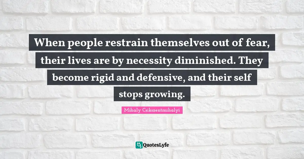 When people restrain themselves out of fear, their lives are by necessity diminished. They become rigid and defensive, and their self stops growing.
