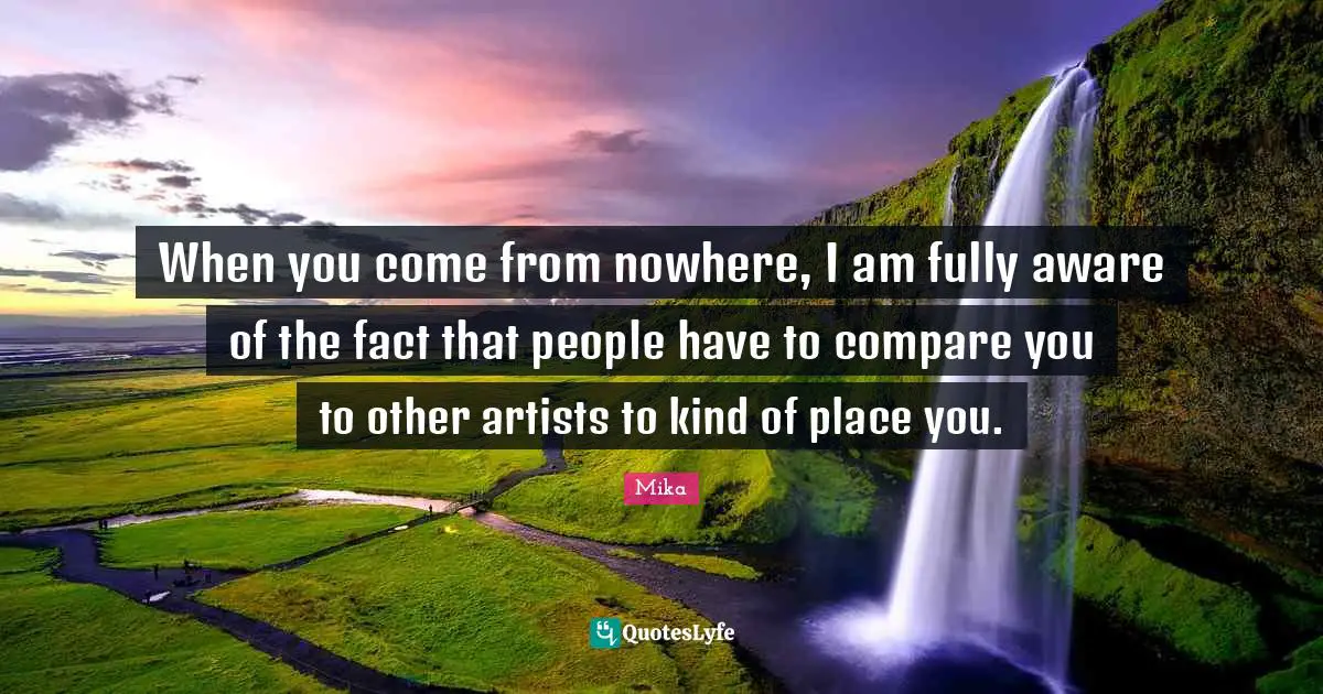 When you come from nowhere, I am fully aware of the fact that people have to compare you to other artists to kind of place you.