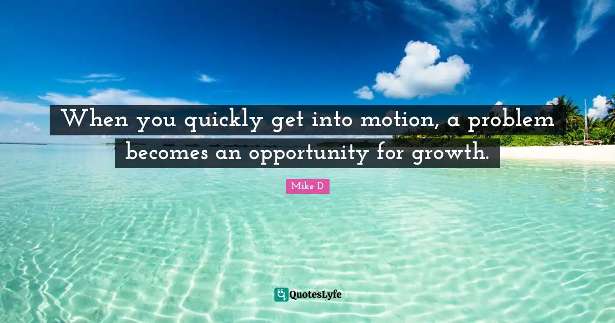When you quickly get into motion, a problem becomes an opportunity for growth.