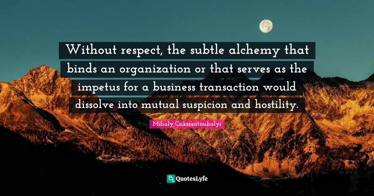 Without respect, the subtle alchemy that binds an organization or that serves as the impetus for a business transaction would dissolve into mutual suspicion and hostility.
