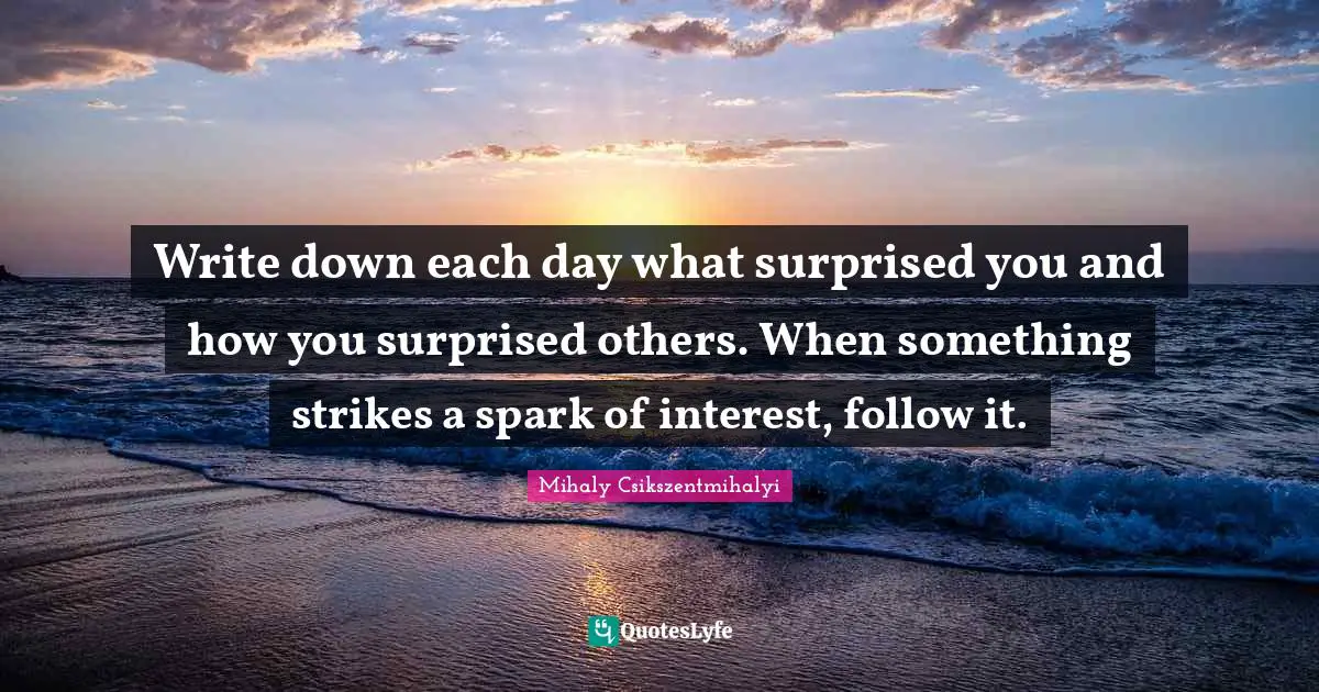 Write down each day what surprised you and how you surprised others. When something strikes a spark of interest, follow it.
