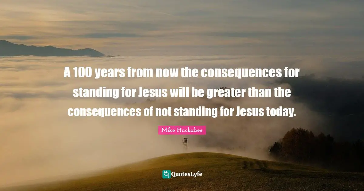 A 100 years from now the consequences for standing for Jesus will be greater than the consequences of not standing for Jesus today.
