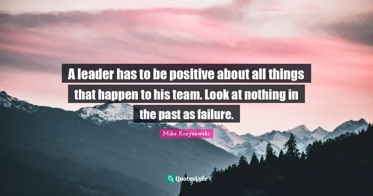 A leader has to be positive about all things that happen to his team. Look at nothing in the past as failure.