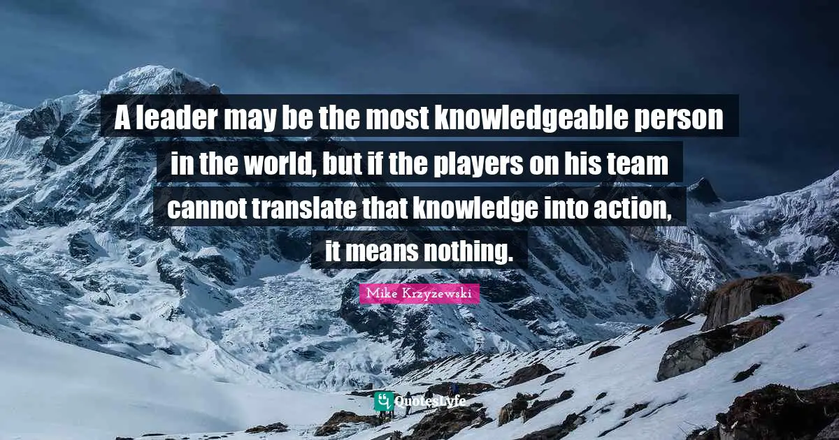 A leader may be the most knowledgeable person in the world, but if the players on his team cannot translate that knowledge into action, it means nothing.