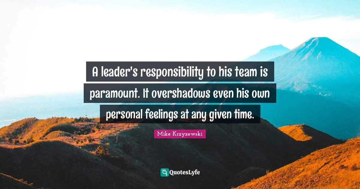 A leader's responsibility to his team is paramount. It overshadows even his own personal feelings at any given time.