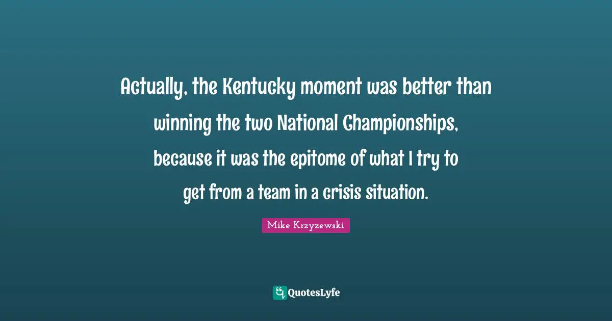 Epitome Quotes: "Actually, the Kentucky moment was better than winning the two National Championships, because it was the epitome of what I try to get from a team in a crisis situation."