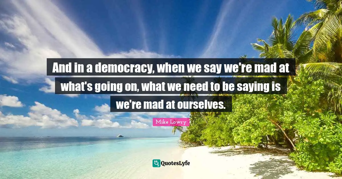 And in a democracy, when we say we're mad at what's going on, what we need to be saying is we're mad at ourselves.