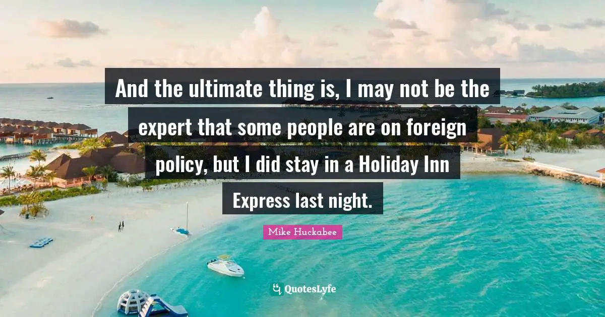 And the ultimate thing is, I may not be the expert that some people are on foreign policy, but I did stay in a Holiday Inn Express last night.