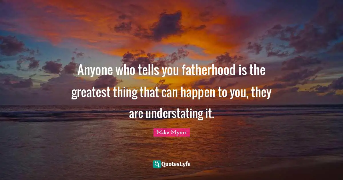 Anyone who tells you fatherhood is the greatest thing that can happen to you, they are understating it.