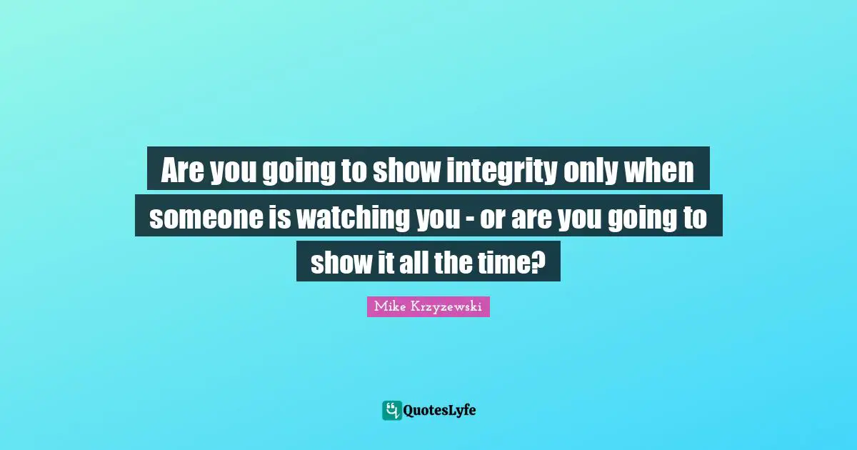 Are you going to show integrity only when someone is watching you - or are you going to show it all the time?