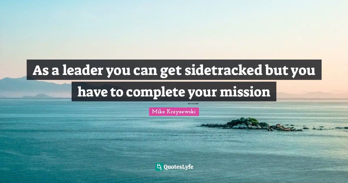 As a leader you can get sidetracked but you have to complete your mission