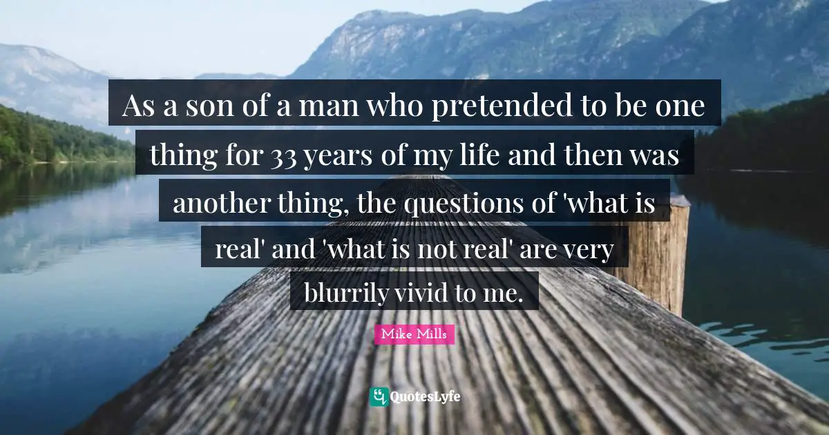 As a son of a man who pretended to be one thing for 33 years of my life and then was another thing, the questions of 'what is real' and 'what is not real' are very blurrily vivid to me.