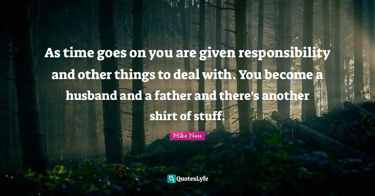 As time goes on you are given responsibility and other things to deal with. You become a husband and a father and there's another shirt of stuff.