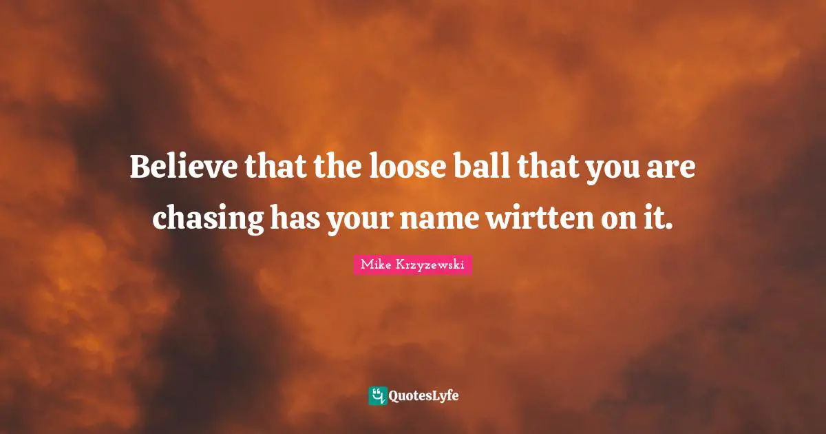 Believe that the loose ball that you are chasing has your name wirtten on it.
