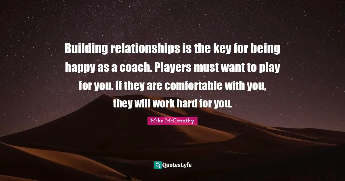 Building relationships is the key for being happy as a coach. Players must want to play for you. If they are comfortable with you, they will work hard for you.