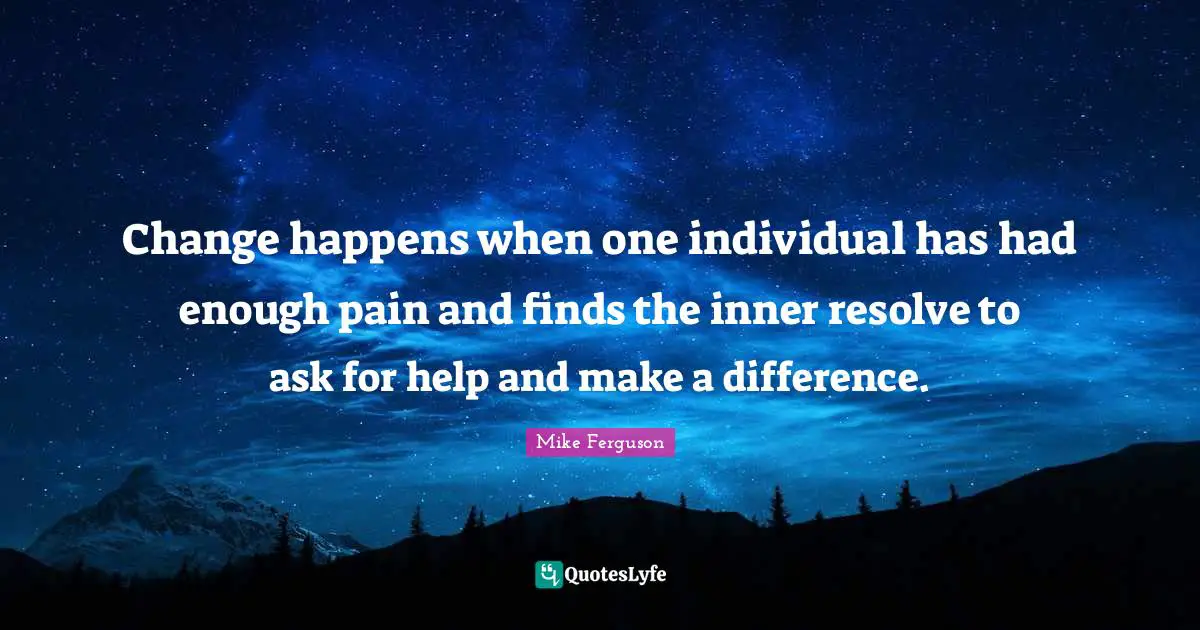 Change happens when one individual has had enough pain and finds the inner resolve to ask for help and make a difference.