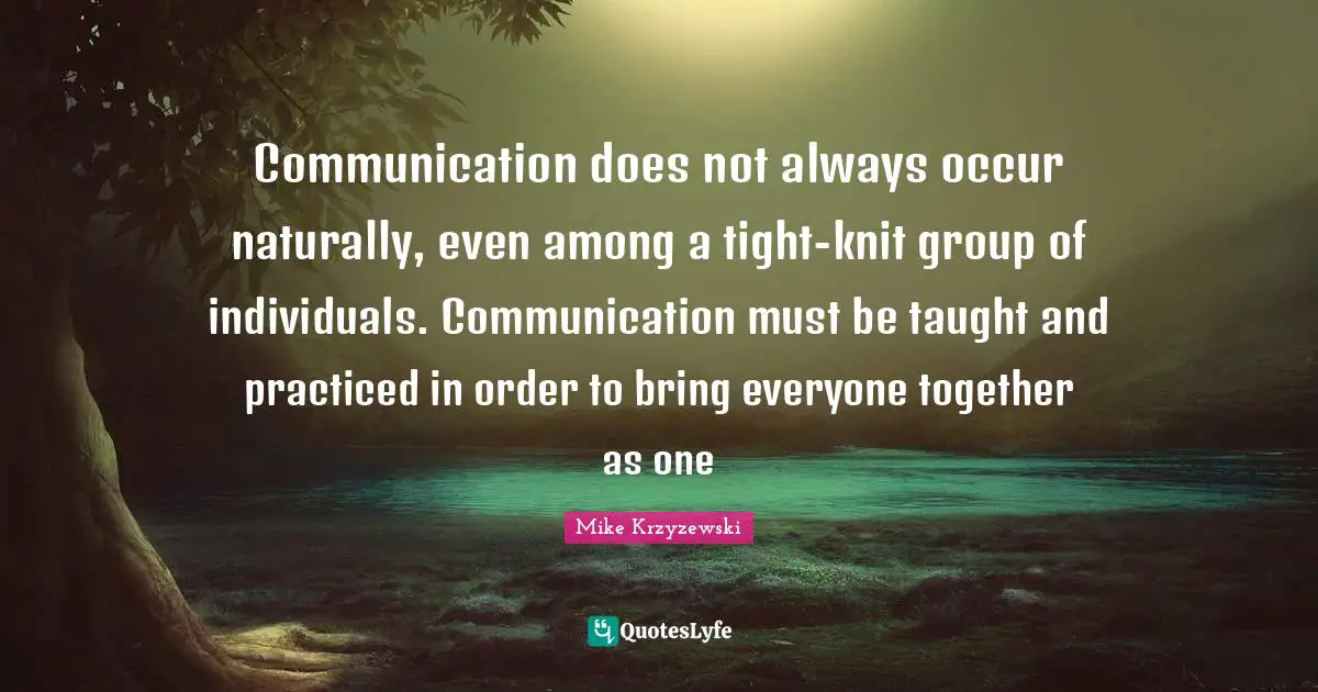 Communication does not always occur naturally, even among a tight-knit group of individuals. Communication must be taught and practiced in order to bring everyone together as one
