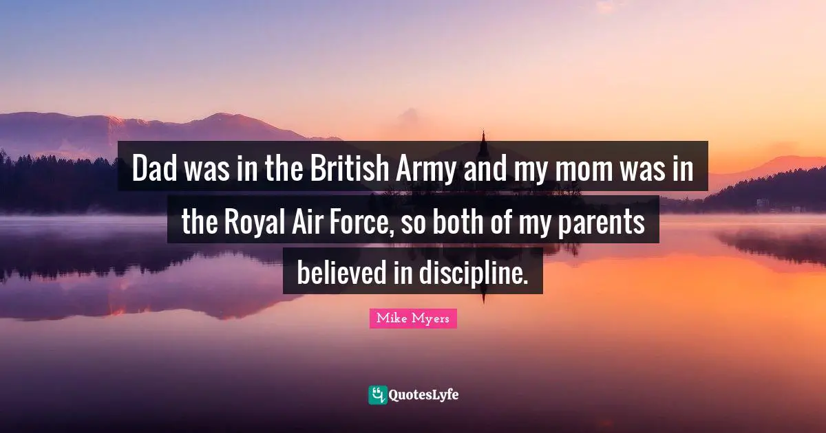 Dad was in the British Army and my mom was in the Royal Air Force, so both of my parents believed in discipline.
