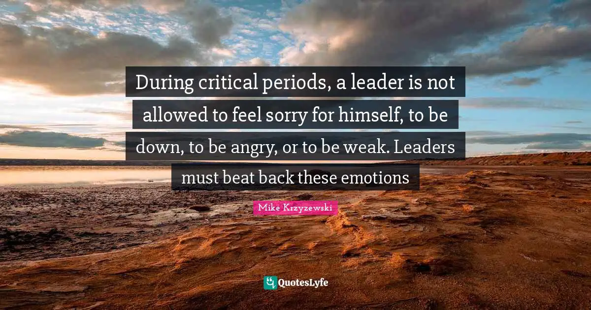 During critical periods, a leader is not allowed to feel sorry for himself, to be down, to be angry, or to be weak. Leaders must beat back these emotions