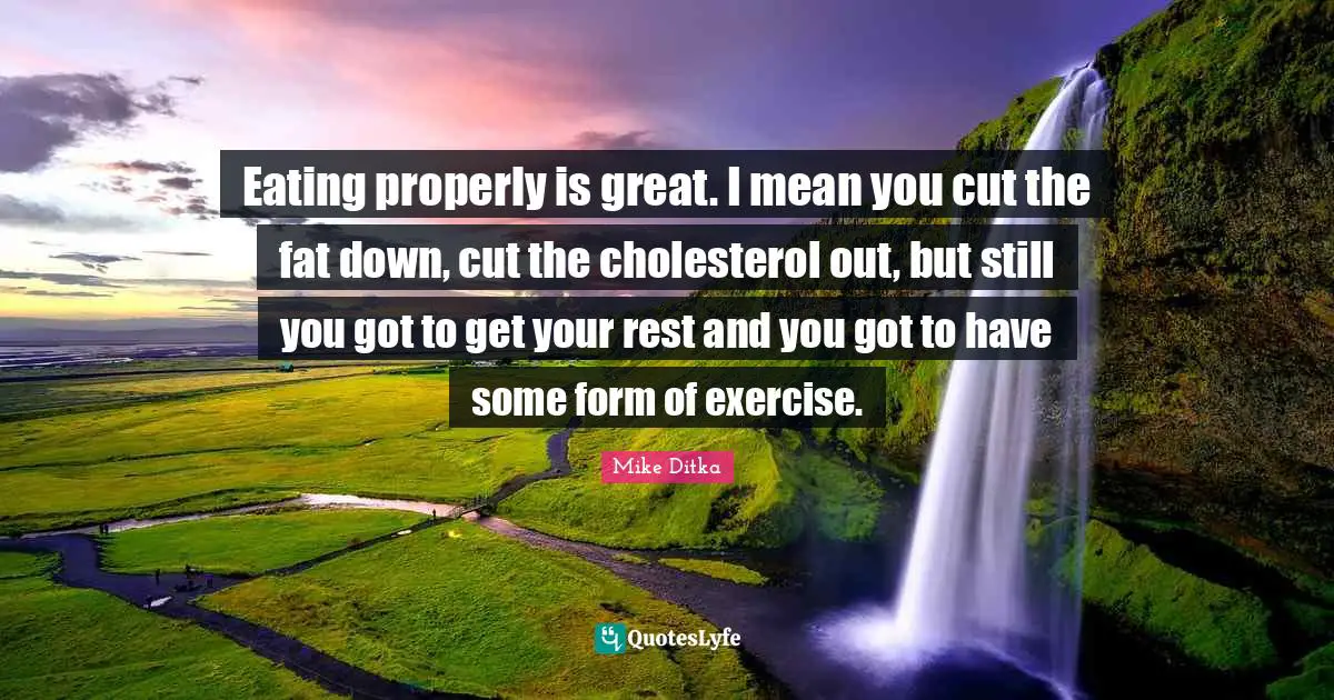 Eating properly is great. I mean you cut the fat down, cut the cholesterol out, but still you got to get your rest and you got to have some form of exercise.