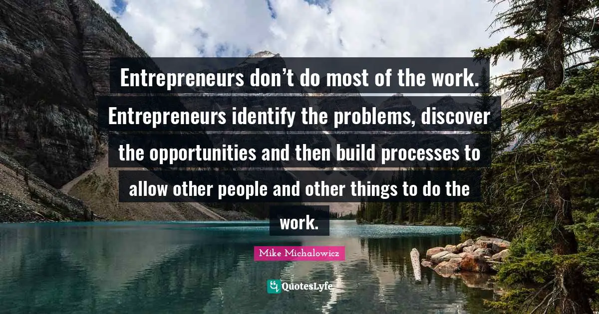Entrepreneurs don’t do most of the work. Entrepreneurs identify the problems, discover the opportunities and then build processes to allow other people and other things to do the work.