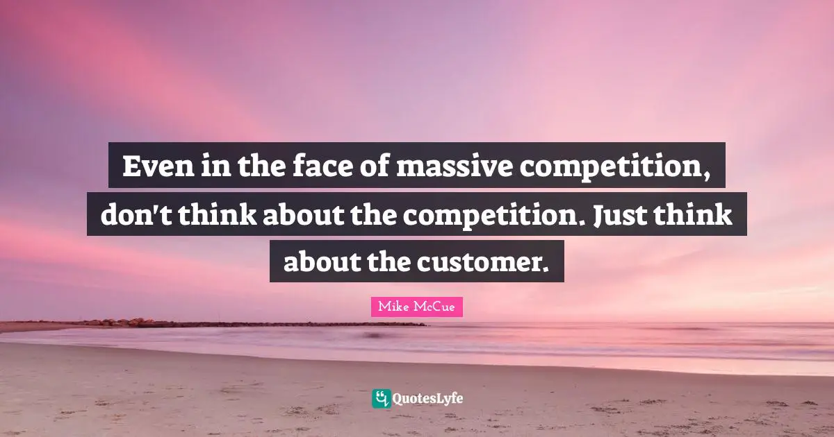Even in the face of massive competition, don't think about the competition. Just think about the customer.