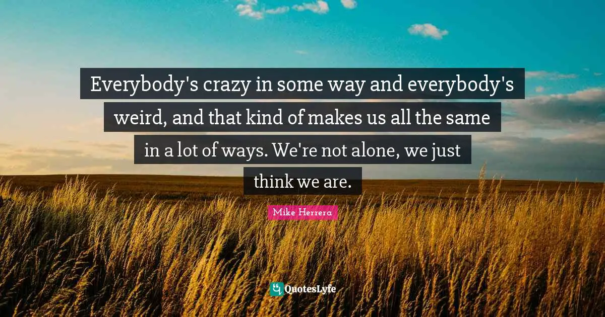Everybody's crazy in some way and everybody's weird, and that kind of makes us all the same in a lot of ways. We're not alone, we just think we are.