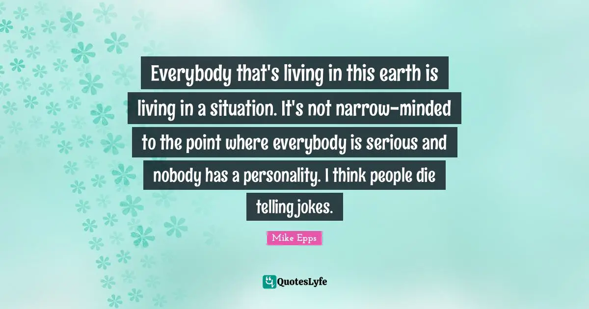Everybody that's living in this earth is living in a situation. It's not narrow-minded to the point where everybody is serious and nobody has a personality. I think people die telling jokes.