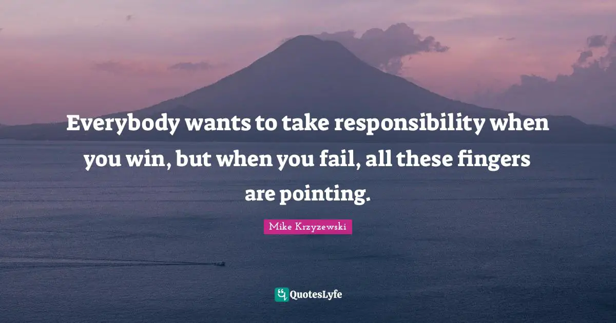 Everybody wants to take responsibility when you win, but when you fail, all these fingers are pointing.