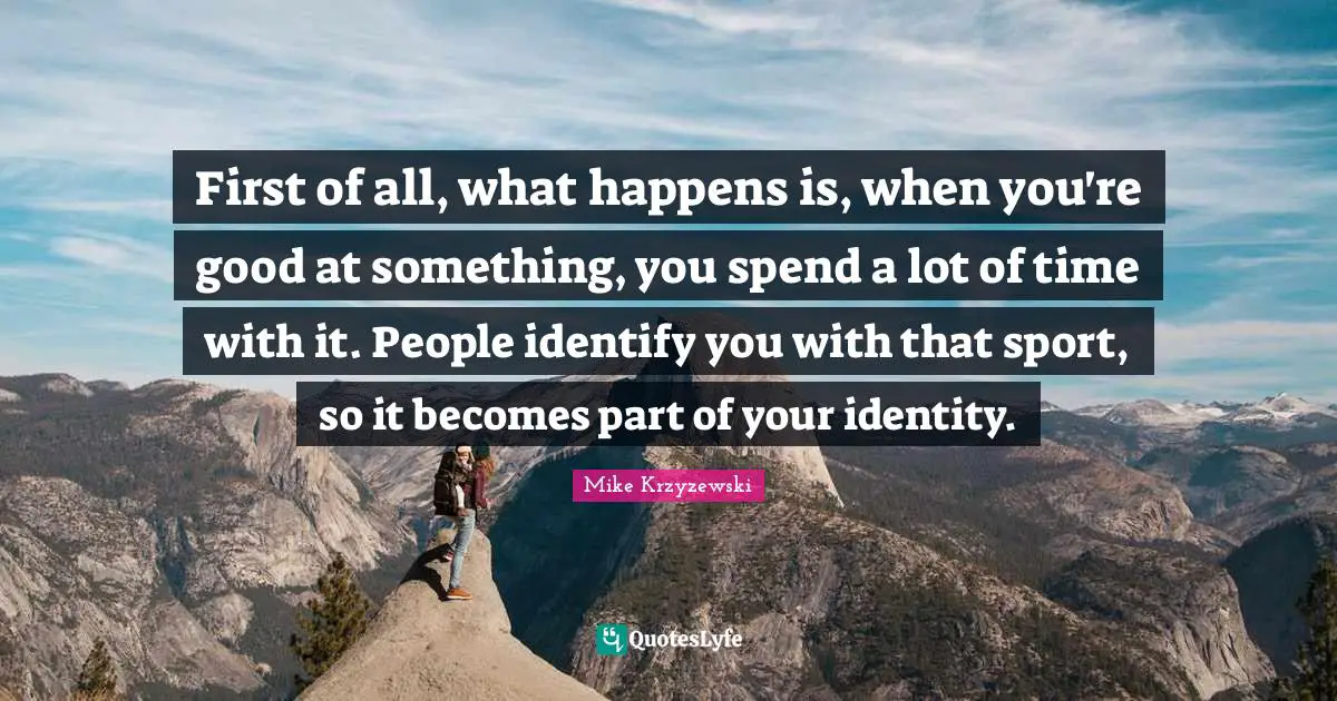First of all, what happens is, when you're good at something, you spend a lot of time with it. People identify you with that sport, so it becomes part of your identity.